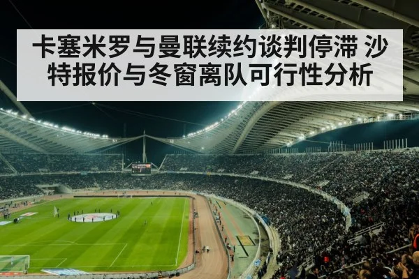卡塞米罗与曼联续约谈判停滞 沙特报价与冬窗离队可行性分析
