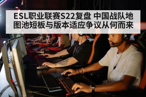 ESL职业联赛S22复盘 中国战队地图池短板与版本适应争议从何而来