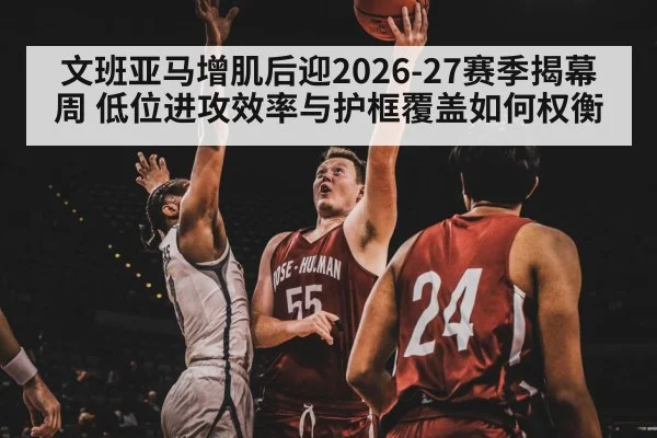 文班亚马增肌后迎2026-27赛季揭幕周 低位进攻效率与护框覆盖如何权衡